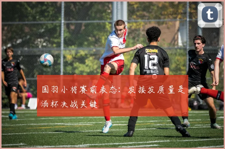 国羽小将赛前表态：发接发质量是汤杯决战关键