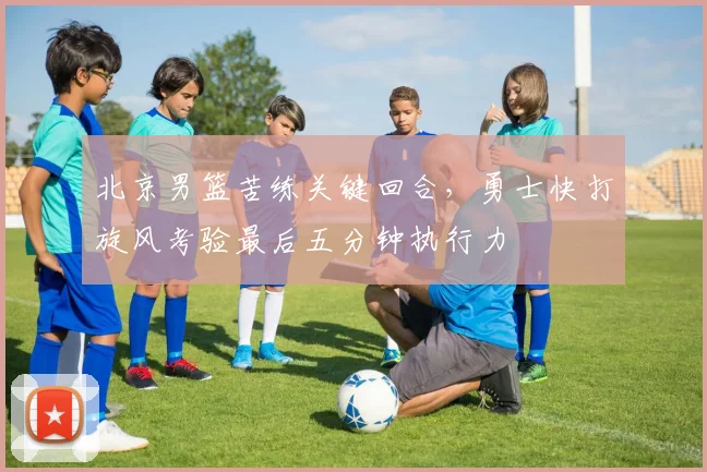 北京男篮苦练关键回合，勇士快打旋风考验最后五分钟执行力