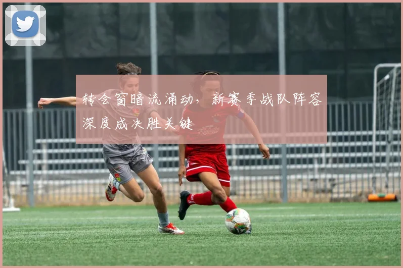 转会窗暗流涌动，新赛季战队阵容深度成决胜关键