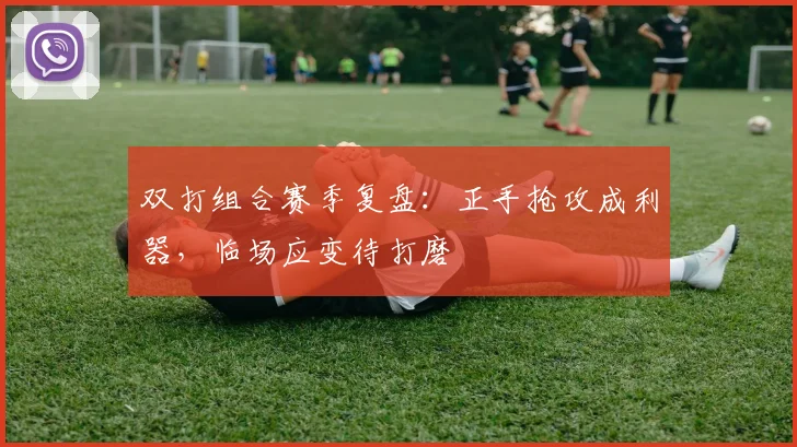 双打组合赛季复盘：正手抢攻成利器，临场应变待打磨