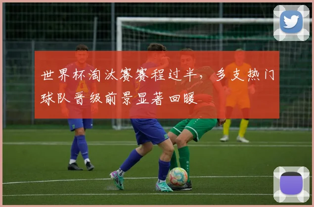 世界杯淘汰赛赛程过半，多支热门球队晋级前景显著回暖