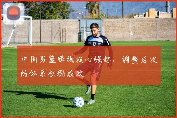 中国男篮锋线核心崛起，调整后攻防体系初现成效
