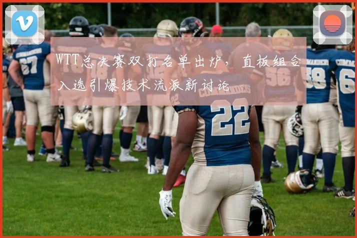 WTT总决赛双打名单出炉，直板组合入选引爆技术流派新讨论
