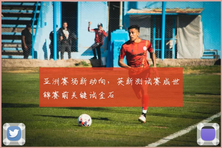 亚洲赛场新动向，英新测试赛成世锦赛前关键试金石