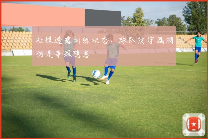 社媒透露训练状态，球队防守漏洞仍是争冠隐患